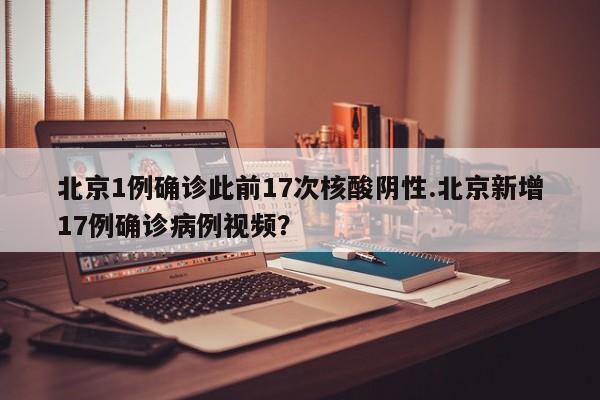 北京1例确诊此前17次核酸阴性.北京新增17例确诊病例视频?