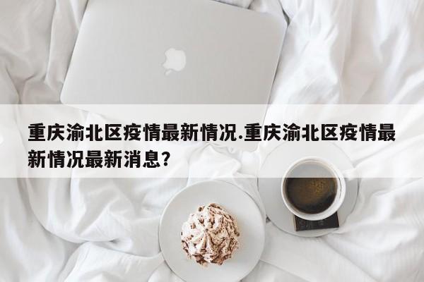 重庆渝北区疫情最新情况.重庆渝北区疫情最新情况最新消息?
