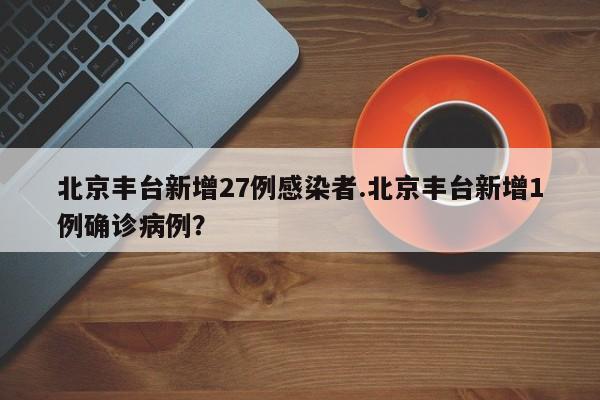 北京丰台新增27例感染者.北京丰台新增1例确诊病例?