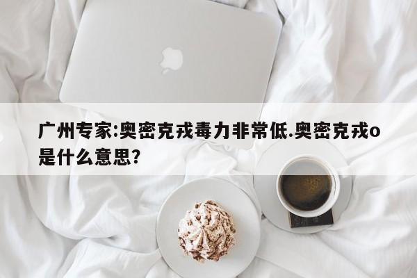 广州专家:奥密克戎毒力非常低.奥密克戎o是什么意思?