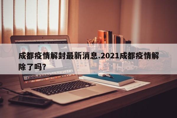 成都疫情解封最新消息.2021成都疫情解除了吗?