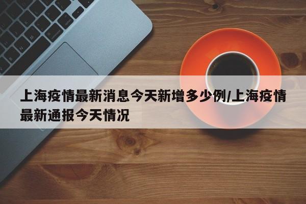 上海疫情最新消息今天新增多少例/上海疫情最新通报今天情况