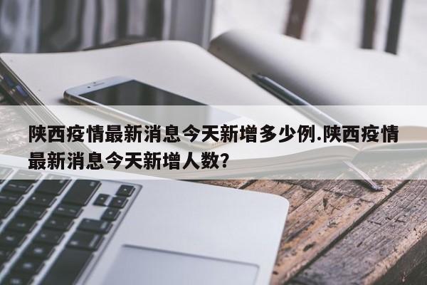 陕西疫情最新消息今天新增多少例.陕西疫情最新消息今天新增人数?