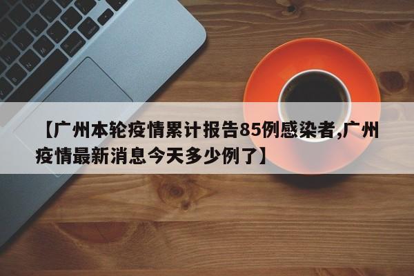 【广州本轮疫情累计报告85例感染者,广州疫情最新消息今天多少例了】