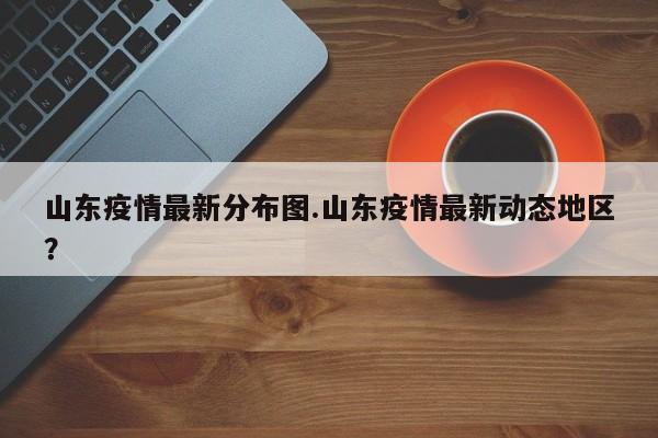 山东疫情最新分布图.山东疫情最新动态地区?