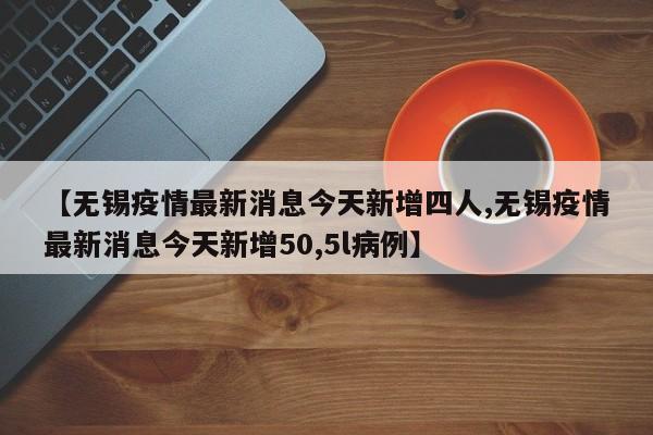 【无锡疫情最新消息今天新增四人,无锡疫情最新消息今天新增50,5l病例】