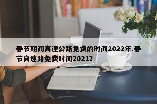 春节期间高速公路免费的时间2022年.春节高速路免费时间2021?