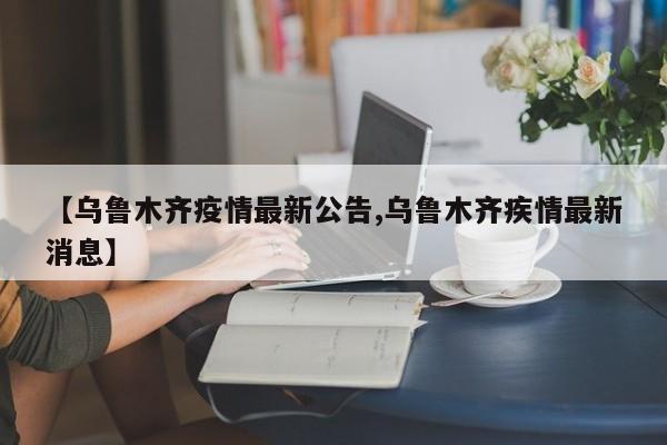 【乌鲁木齐疫情最新公告,乌鲁木齐疾情最新消息】
