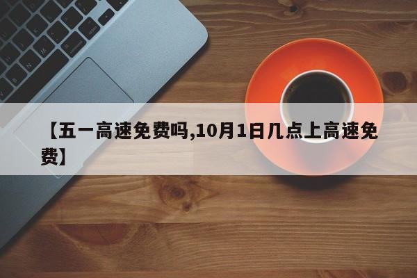 【五一高速免费吗,10月1日几点上高速免费】