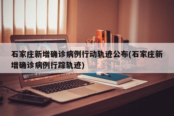 石家庄新增确诊病例行动轨迹公布(石家庄新增确诊病例行踪轨迹)