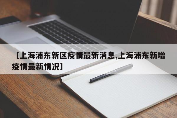 【上海浦东新区疫情最新消息,上海浦东新增疫情最新情况】
