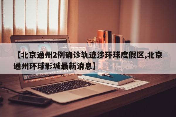 【北京通州2例确诊轨迹涉环球度假区,北京通州环球影城最新消息】