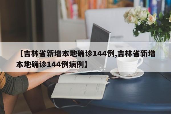 【吉林省新增本地确诊144例,吉林省新增本地确诊144例病例】