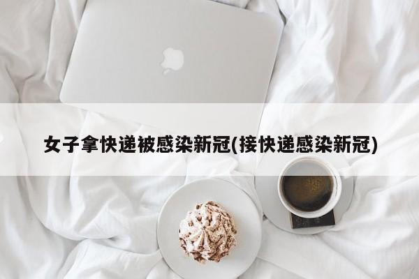 女子拿快递被感染新冠(接快递感染新冠)
