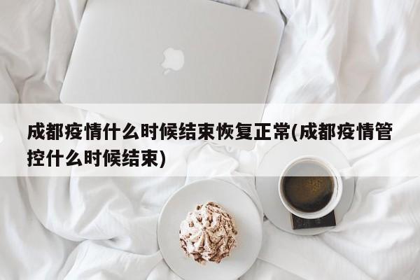 成都疫情什么时候结束恢复正常(成都疫情管控什么时候结束)