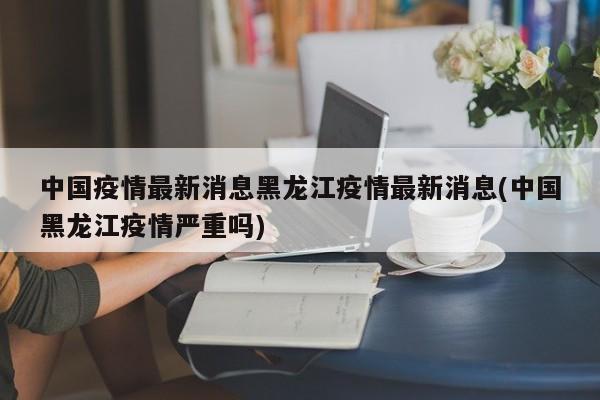 中国疫情最新消息黑龙江疫情最新消息(中国黑龙江疫情严重吗)