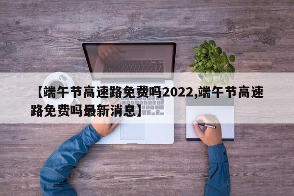 【端午节高速路免费吗2022,端午节高速路免费吗最新消息】