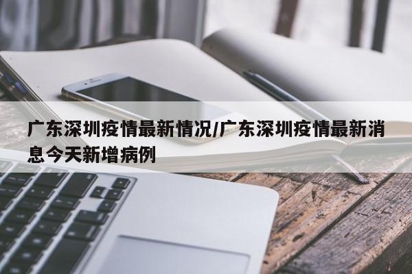 广东深圳疫情最新情况/广东深圳疫情最新消息今天新增病例