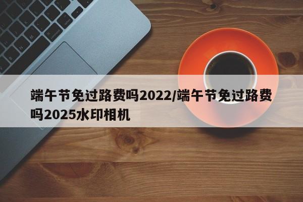 端午节免过路费吗2022/端午节免过路费吗2025水印相机