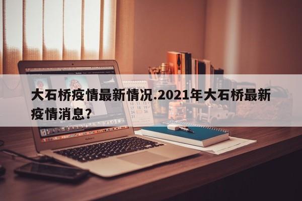 大石桥疫情最新情况.2021年大石桥最新疫情消息?