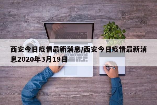 西安今日疫情最新消息/西安今日疫情最新消息2020年3月19日