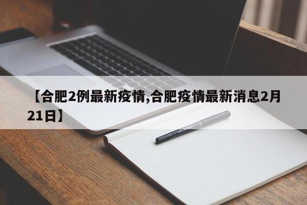 【合肥2例最新疫情,合肥疫情最新消息2月21日】