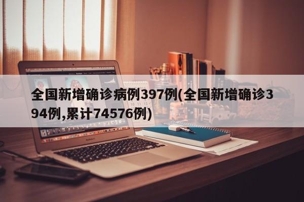 全国新增确诊病例397例(全国新增确诊394例,累计74576例)