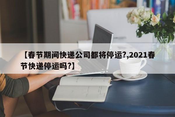 【春节期间快递公司都将停运?,2021春节快递停运吗?】
