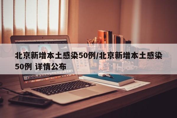 北京新增本土感染50例/北京新增本土感染50例 详情公布