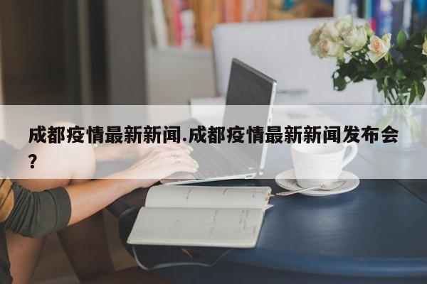 成都疫情最新新闻.成都疫情最新新闻发布会?