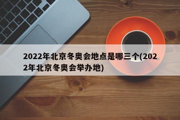 2022年北京冬奥会地点是哪三个(2022年北京冬奥会举办地)
