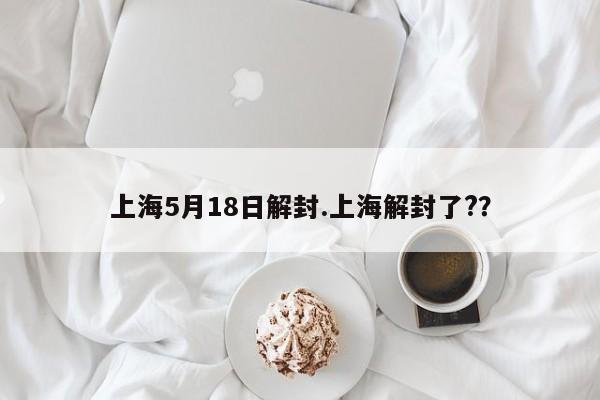 上海5月18日解封.上海解封了??