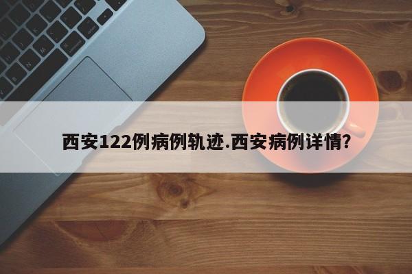 西安122例病例轨迹.西安病例详情?