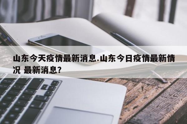 山东今天疫情最新消息.山东今日疫情最新情况 最新消息?