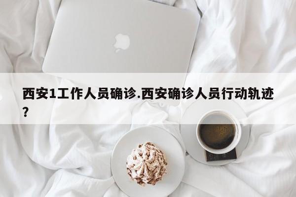 西安1工作人员确诊.西安确诊人员行动轨迹?