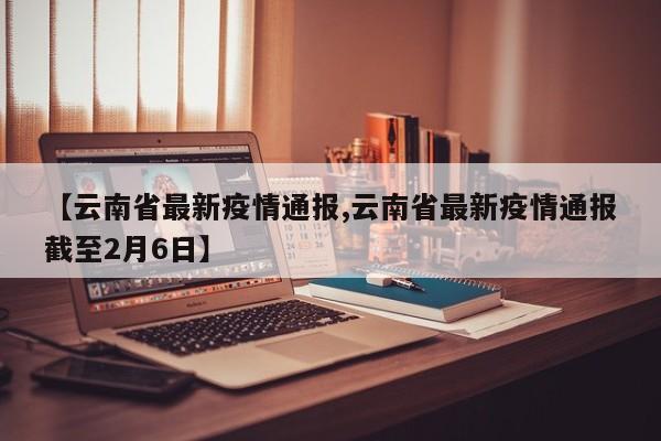 【云南省最新疫情通报,云南省最新疫情通报截至2月6日】