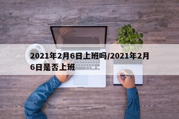 2021年2月6日上班吗/2021年2月6日是否上班