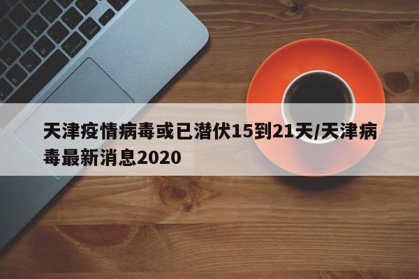 天津疫情病毒或已潜伏15到21天/天津病毒最新消息2020