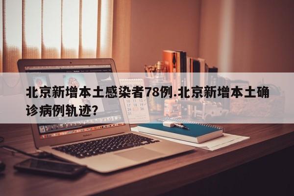 北京新增本土感染者78例.北京新增本土确诊病例轨迹?