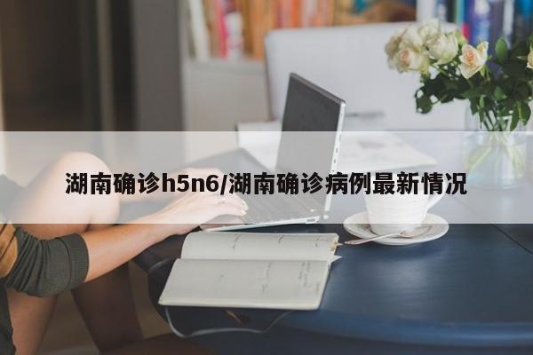 湖南确诊h5n6/湖南确诊病例最新情况